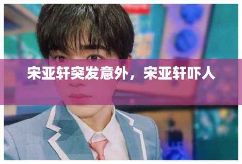 宋亚轩突发意外，宋亚轩吓人 