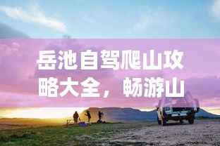 岳池自驾爬山攻略大全,畅游山野,最新指南助你轻松行!