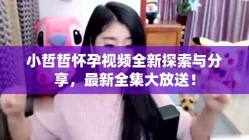 小哲哲怀孕视频全新探索与分享,最新全集大放送!