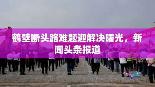 鹤壁断头路难题迎解决曙光,新闻头条报道